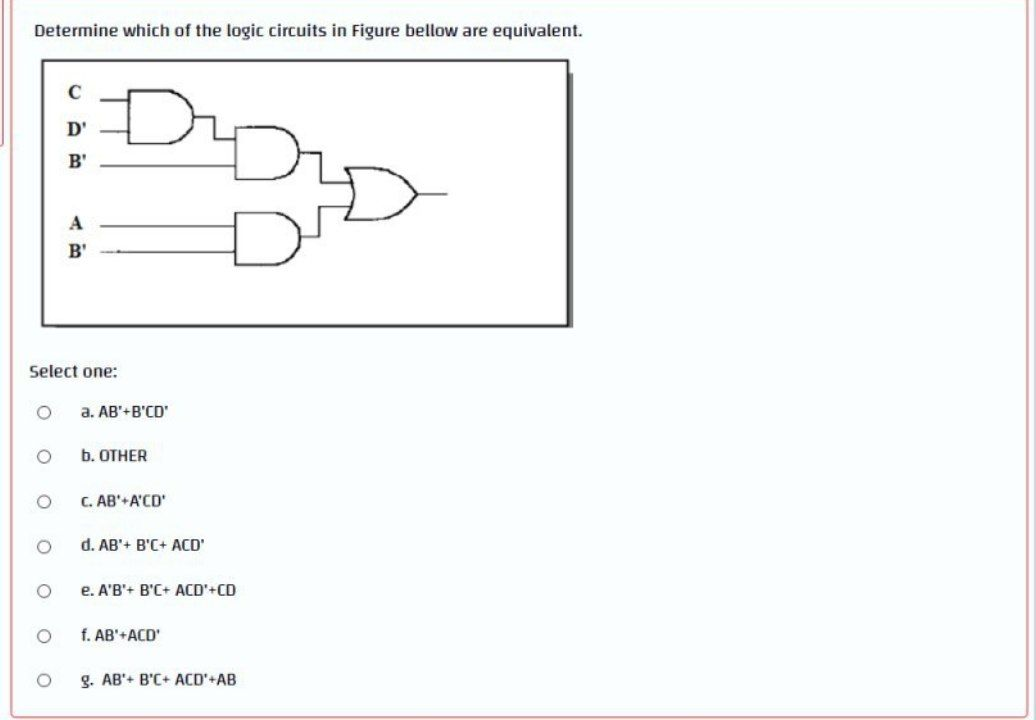 Determine which of the logic circuits in Figure bellow are equivalent.
O
Select one:
ο ο ο ο ο
C
D'
B'
O
A
B'
a. AB'+B'CD'
b. OTHER
C. AB'+A'CD'
d. AB'+ B'C+ ACD'
e. A'B'+ B'C+ ACD'+CD
f. AB'+ACD'
g. AB'+ B'C+ ACD'+AB