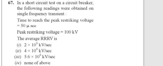 67. In a short circuit test on a circuit breaker,
the following readings were obtained on
single frequency transient :
Time to reach the peak restriking voltage
= 50 μµ sec
Peak restriking voltage = 100 kV
The average RRRV is
(1) 2 x 10° kV/sec
(ii) 4× 10 kV/sec
(iii) 5.6 x 10° kV/sec
(iv) none of above