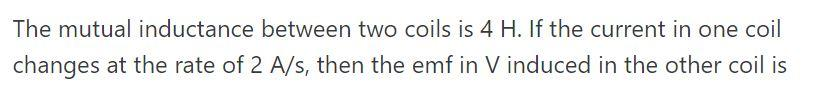 The mutual inductance between two coils is 4 H. If the current in one coil
changes at the rate of 2 A/s, then the emf in V induced in the other coil is