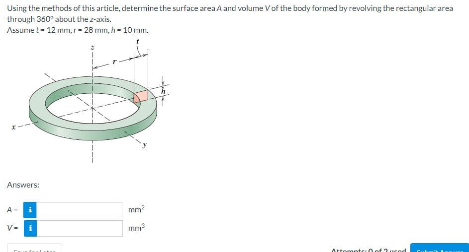 Using the methods of this article, determine the surface area A and volume V of the body formed by revolving the rectangular area
through 360° about the z-axis.
Assume t = 12 mm, r = 28 mm, h = 10 mm.
X
Answers:
i
9
i
A =
V=
mm²
mm³
h
Attempts: 0 of 2 usod