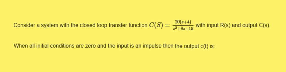 20(s+4)
Consider a system with the closed loop transfer function C(S) = 2+8s+15 with input R(s) and output C(s).
When all initial conditions are zero and the input is an impulse then the output c(t) is: