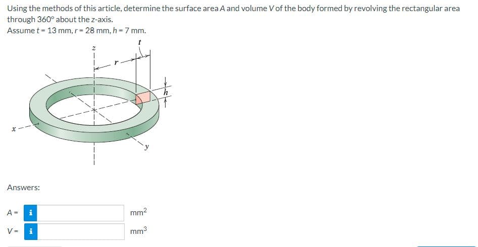 Using the methods of this article, determine the surface area A and volume V of the body formed by revolving the rectangular area
through 360° about the z-axis.
Assume t = 13 mm, r = 28 mm, h = 7 mm.
X
Answers:
A = i
V =
i
mm²
mm³
h