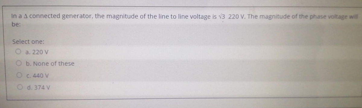 In a A connected generator, the magnitude of the line to line voltage is √3 220 V. The magnitude of the phase voltage will
be:
Select one:
O a. 220 V
O b. None of these
O C. 440 V
O d. 374 V