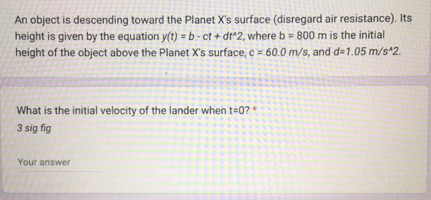 An object is descending toward the Planet X's surface (disregard air resistance). Its
height is given by the equation y(t) = b-ct + dt^2, where b = 800 m is the initial
height of the object above the Planet X's surface, c = 60.0 m/s, and d=1.05 m/s^2.
What is the initial velocity of the lander when t=0?*
3 sig fig
Your answer