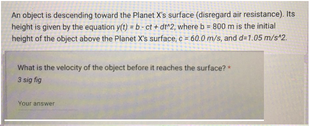 An object is descending toward the Planet X's surface (disregard air resistance). Its
height is given by the equation y(t) = b-ct + dt^2, where b = 800 m is the initial
height of the object above the Planet X's surface, c = 60.0 m/s, and d=1.05 m/s^2.
What is the velocity of the object before it reaches the surface? *
3 sig fig
Your answer