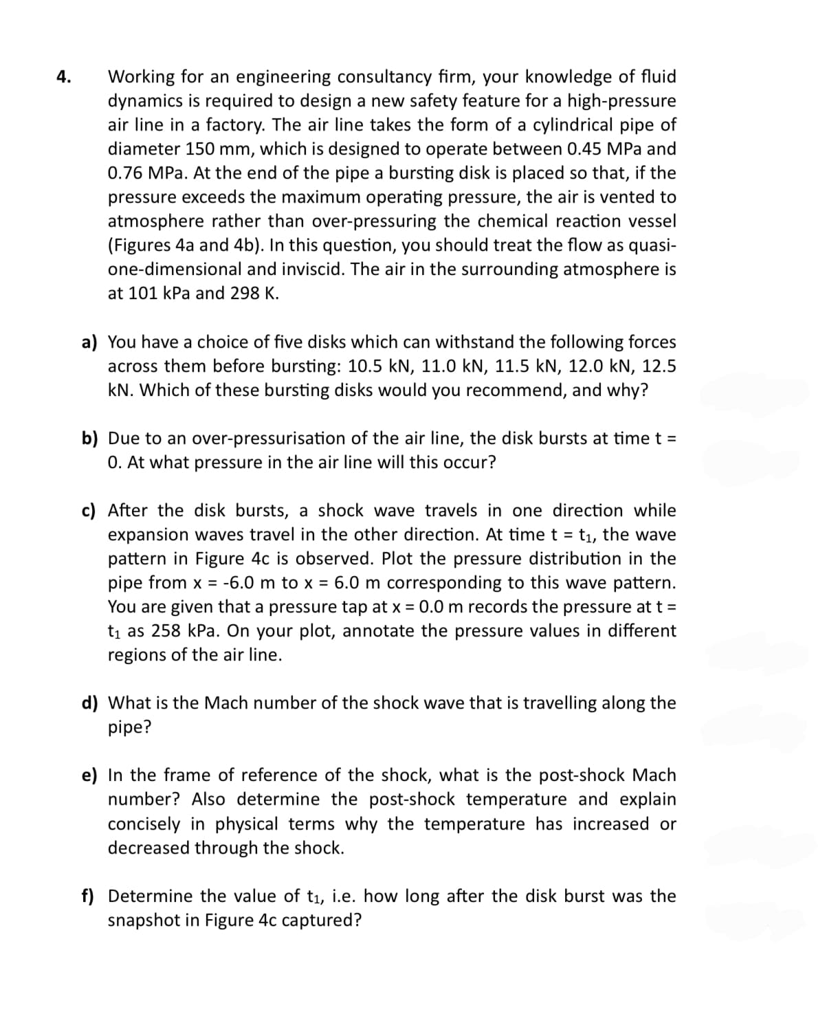 4.
Working for an engineering consultancy firm, your knowledge of fluid
dynamics is required to design a new safety feature for a high-pressure
air line in a factory. The air line takes the form of a cylindrical pipe of
diameter 150 mm, which is designed to operate between 0.45 MPa and
0.76 MPa. At the end of the pipe a bursting disk is placed so that, if the
pressure exceeds the maximum operating pressure, the air is vented to
atmosphere rather than over-pressuring the chemical reaction vessel
(Figures 4a and 4b). In this question, you should treat the flow as quasi-
one-dimensional and inviscid. The air in the surrounding atmosphere is
at 101 kPa and 298 K.
a) You have a choice of five disks which can withstand the following forces
across them before bursting: 10.5 kN, 11.0 kN, 11.5 kN, 12.0 kN, 12.5
kN. Which of these bursting disks would you recommend, and why?
b) Due to an over-pressurisation of the air line, the disk bursts at time t =
0. At what pressure in the air line will this occur?
c) After the disk bursts, a shock wave travels in one direction while
expansion waves travel in the other direction. At time t = t₁, the wave
pattern in Figure 4c is observed. Plot the pressure distribution in the
pipe from x = -6.0 m to x = 6.0 m corresponding to this wave pattern.
You are given that a pressure tap at x = 0.0 m records the pressure at t =
t₁ as 258 kPa. On your plot, annotate the pressure values in different
regions of the air line.
d) What is the Mach number of the shock wave that is travelling along the
pipe?
e) In the frame of reference of the shock, what is the post-shock Mach
number? Also determine the post-shock temperature and explain
concisely in physical terms why the temperature has increased or
decreased through the shock.
f) Determine the value of t₁, i.e. how long after the disk burst was the
snapshot in Figure 4c captured?