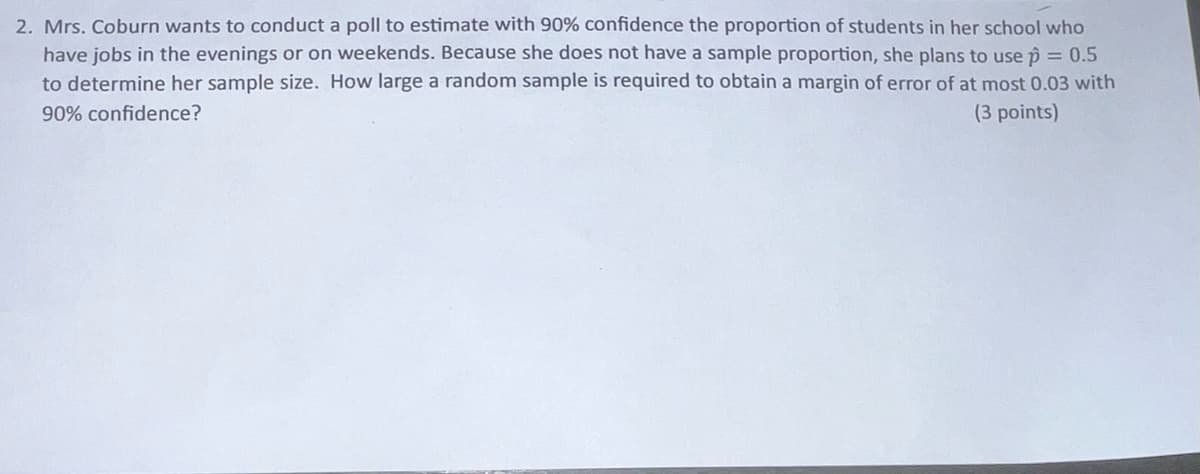 2. Mrs. Coburn wants to conduct a poll to estimate with 90% confidence the proportion of students in her school who
have jobs in the evenings or on weekends. Because she does not have a sample proportion, she plans to use p = 0.5
to determine her sample size. How large a random sample is required to obtain a margin of error of at most 0.03 with
90% confidence?
(3 points)