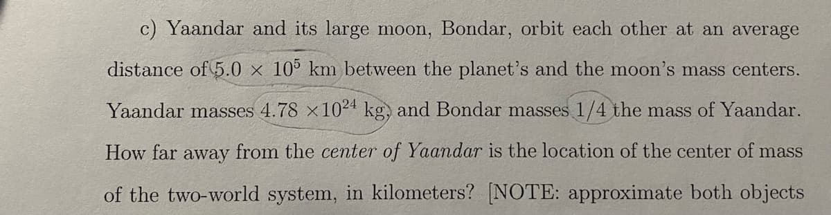 c) Yaandar and its large moon, Bondar, orbit each other at an average
distance of 5.0 x 10 km between the planet's and the moon's mass centers.
Yaandar masses 4.78 x1024 kg, and Bondar masses 1/4 the mass of Yaandar.
How far away from the center of Yaandar is the location of the center of mass
of the two-world system, in kilometers? [NOTE: approximate both objects
