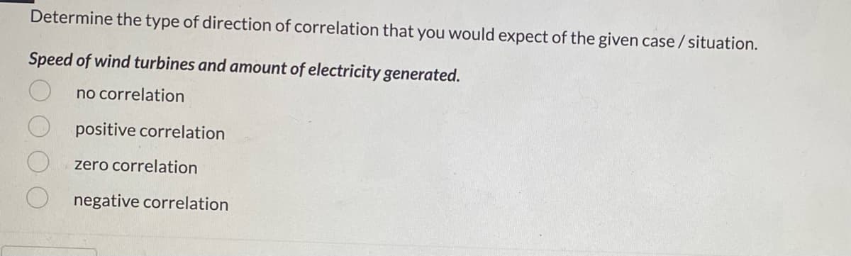 Determine the type of direction of correlation that you would expect of the given case / situation.
Speed of wind turbines and amount of electricity generated.
no correlation
positive correlation
zero correlation
negative correlation