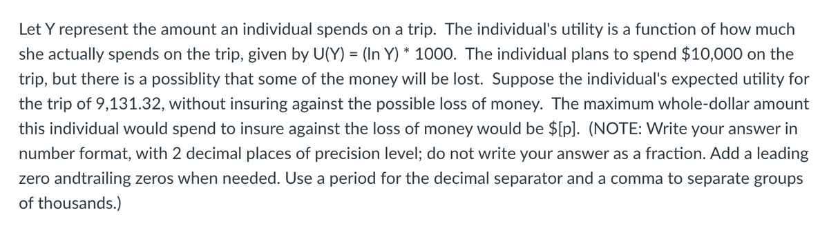 Let Y represent the amount an individual spends on a trip. The individual's utility is a function of how much
she actually spends on the trip, given by U(Y) = (In Y) * 1000. The individual plans to spend $10,000 on the
trip, but there is a possiblity that some of the money will be lost. Suppose the individual's expected utility for
the trip of 9,131.32, without insuring against the possible loss of money. The maximum whole-dollar amount
this individual would spend to insure against the loss of money would be $[p]. (NOTE: Write your answer in
number format, with 2 decimal places of precision level; do not write your answer as a fraction. Add a leading
zero andtrailing zeros when needed. Use a period for the decimal separator and a comma to separate groups
of thousands.)