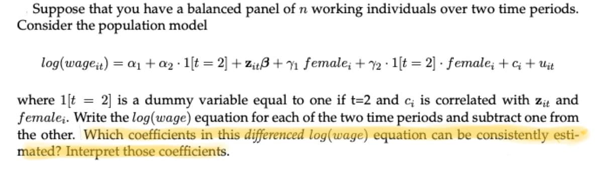 Suppose that you have a balanced panel of n working individuals over two time periods.
Consider the population model
log(wage it) = a₁ + a₂ · 1[t=2] + Zitß + ₁ female; +72 1[t=2]· female; +ci+ Uit
where 1[t = 2] is a dummy variable equal to one if t=2 and c; is correlated with zit and
female;. Write the log (wage) equation for each of the two time periods and subtract one from
the other. Which coefficients in this differenced log(wage) equation can be consistently esti-
mated? Interpret those coefficients.