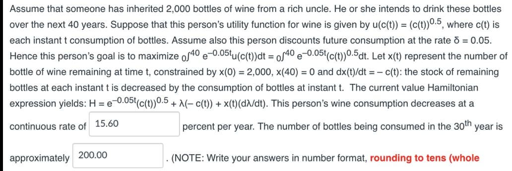 Assume that someone has inherited 2,000 bottles of wine from a rich uncle. He or she intends to drink these bottles
over the next 40 years. Suppose that this person's utility function for wine is given by u(c(t)) = (c(t))0.5, where c(t) is
each instant t consumption of bottles. Assume also this person discounts future consumption at the rate d = 0.05.
Hence this person's goal is to maximize of40 e-0.05tu(c(t))dt = of40e-0.05t(c(t))0.5dt. Let x(t) represent the number of
bottle of wine remaining at time t, constrained by x(0) = 2,000, x(40) = 0 and dx(t)/dt = c(t): the stock of remaining
bottles at each instant t is decreased by the consumption of bottles at instant t. The current value Hamiltonian
expression yields: H = e-0.05t(c(t))0.5 + λ(− c(t)) + x(t) (dλ/dt). This person's wine consumption decreases at a
continuous rate of 15.60
percent per year. The number of bottles being consumed in the 30th year is
approximately
200.00
(NOTE: Write your answers in number format, rounding to tens (whole