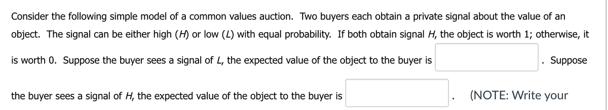 Consider the following simple model of a common values auction. Two buyers each obtain a private signal about the value of an
object. The signal can be either high (H) or low (L) with equal probability. If both obtain signal H, the object is worth 1; otherwise, it
is worth 0. Suppose the buyer sees a signal of L, the expected value of the object to the buyer is
the buyer sees a signal of H, the expected value of the object to the buyer is
Suppose
(NOTE: Write your