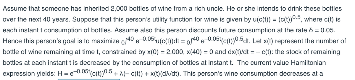Assume that someone has inherited 2,000 bottles of wine from a rich uncle. He or she intends to drink these bottles
over the next 40 years. Suppose that this person's utility function for wine is given by u(c(t)) = (c(t))0.5, where c(t) is
each instant t consumption of bottles. Assume also this person discounts future consumption at the rate d = 0.05.
Hence this person's goal is to maximize of40 e-0.05tu(c(t))dt = oſ40 e-0.05t(c(t))0.5dt. Let x(t) represent the number of
bottle of wine remaining at time t, constrained by x(0) = 2,000, x(40) = 0 and dx(t)/dt = c(t): the stock of remaining
bottles at each instant t is decreased by the consumption of bottles at instant t. The current value Hamiltonian
expression yields: H = e−0.05t(c(t))0.5 + A(− c(t)) + x(t)(dλ/dt). This person's wine consumption decreases at a