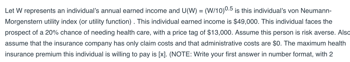 Let W represents an individual's annual earned income and U(W) = (W/10)0.5 is this individual's von Neumann-
Morgenstern utility index (or utility function). This individual earned income is $49,000. This individual faces the
prospect of a 20% chance of needing health care, with a price tag of $13,000. Assume this person is risk averse. Also
assume that the insurance company has only claim costs and that administrative costs are $0. The maximum health
insurance premium this individual is willing to pay is [x]. (NOTE: Write your first answer in number format, with 2