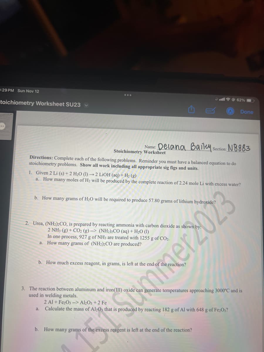 :29 PM Sun Nov 12
toichiometry Worksheet SU23 ✓
Name: Delana Baileys
Section: N8883
Directions: Complete each of the following problems. Reminder you must have a balanced equation to do
stoichiometry problems. Show all work including all appropriate sig figs and units.
Stoichiometry Worksheet
b. How many grams of H₂O will be required to produce 57.80 grams of lithium hydroxide?
1. Given 2 Li (s) + 2 H₂O (1)→2 LiOH (aq) + H₂ (g)
a. How many moles of H₂ will be produced by the complete reaction of 2.24 mole Li with excess water?
2. Urea, (NH2)2CO, is prepared by reacting ammonia with carbon dioxide as shown b
2 NH3 (g) + CO2 (g)--> (NH₂)2CO (aq) + H₂O (1)
In one process, 927 g of NH3 are treated with 1255 g of CO2.
a. How many grams of (NH2)2CO are produced?
b. How much excess reagent, in grams, is left at the end of the
a.
62%
Done
3. The reaction between aluminum and iron(III) oxide can generate temperatures approaching 3000°C and is
used in welding metals.
2 Al + Fe₂O3 --> Al2O3 + 2 Fe
Calculate the mass of Al2O3 that is produced by reacting 182 g of Al with 648 g of Fe₂O3?
b. How many grams of the excess reagent is left at the end of the reaction?
Sommer 2023
