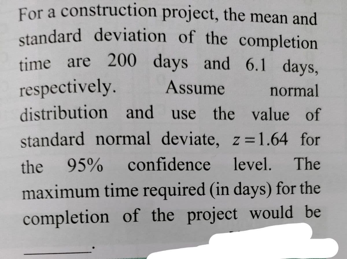 standard deviation of the completion
For a construction project, the mean and
time are 200 days and 6.1 days,
respectively.
distribution and use the value of
Assume
normal
standard normal deviate, z=1.64 for
the 95%
confidence level.
The
maximum time required (in days) for the
completion of the project would be
