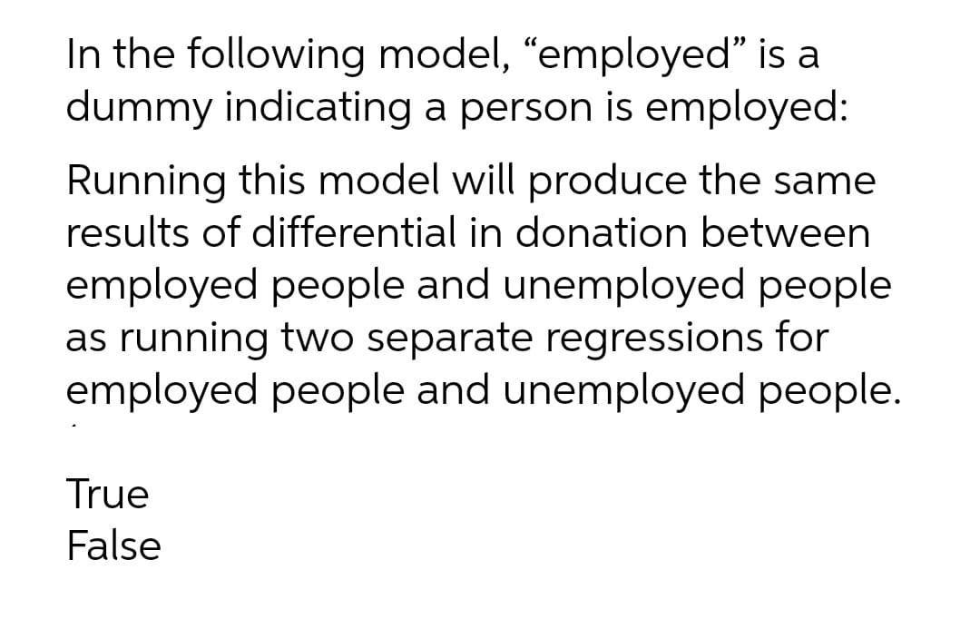 In the following model, “employed" is a
dummy indicating a person is employed:
Running this model will produce the same
results of differential in donation between
employed people and unemployed people
as running two separate regressions for
employed people and unemployed people.
True
False
