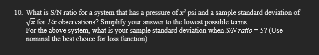 10. What is S/N ratio for a system that has a pressure of x psi and a sample standard deviation of
Vx for 1/x observations? Simplify your answer to the lowest possible terms.
For the above system, what is your sample standard deviation when S/N ratio = 5? (Use
nominal the best choice for loss function)
