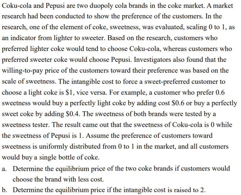 Coku-cola and Pepusi are two duopoly cola brands in the coke market. A market
research had been conducted to show the preference of the customers. In the
research, one of the element of coke, sweetness, was evaluated, scaling 0 to 1, as
an indicator from lighter to sweeter. Based on the research, customers who
preferred lighter coke would tend to choose Coku-cola, whereas customers who
preferred sweeter coke would choose Pepusi. Investigators also found that the
willing-to-pay price of the customers toward their preference was based on the
scale of sweetness. The intangible cost to force a sweet-preferred customer to
choose a light coke is $1, vice versa. For example, a customer who prefer 0.6
sweetness would buy a perfectly light coke by adding cost $0.6 or buy a perfectly
sweet coke by adding $0.4. The sweetness of both brands were tested by a
sweetness tester. The result came out that the sweetness of Coku-cola is 0 while
the sweetness of Pepusi is 1. Assume the preference of customers toward
sweetness is uniformly distributed from 0 to 1 in the market, and all customers
would buy a single bottle of coke.
a. Determine the equilibrium price of the two coke brands if customers would
choose the brand with less cost.
b. Determine the equilibrium price if the intangible cost is raised to 2.
