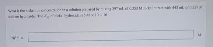 What is the nickel ion concentration in a solution prepared by mixing 397 ml of 0.353 M nickel nitrate with 443 mL of 0.327 M
sodium hydroxide? The Kp of nickel hydroxide is 5.48 x 10 -16.
(NP) =
