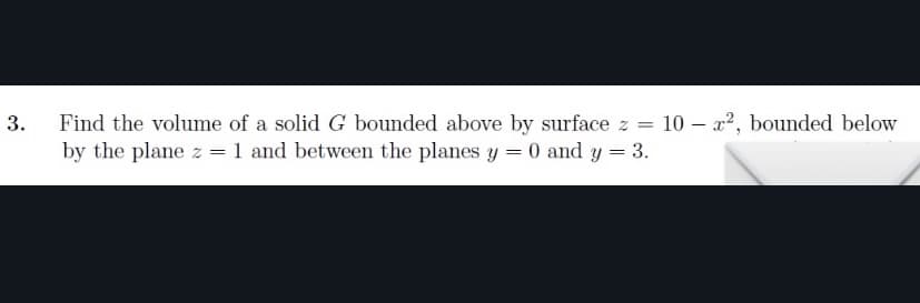 Find the volume of a solid G bounded above by surface z = 10 – x², bounded below
by the plane z = 1 and between the planes y = 0 and y = 3.
3.
