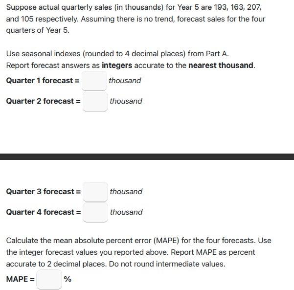 Suppose actual quarterly sales (in thousands) for Year 5 are 193, 163, 207,
and 105 respectively. Assuming there is no trend, forecast sales for the four
quarters of Year 5.
Use seasonal indexes (rounded to 4 decimal places) from Part A.
Report forecast answers as integers accurate to the nearest thousand.
Quarter 1 forecast =
thousand
Quarter 2 forecast =
thousand
Quarter 3 forecast =
thousand
Quarter 4 forecast =
thousand
Calculate the mean absolute percent error (MAPE) for the four forecasts. Use
the integer forecast values you reported above. Report MAPE as percent
accurate to 2 decimal places. Do not round intermediate values.
МАРЕ 3D
%
