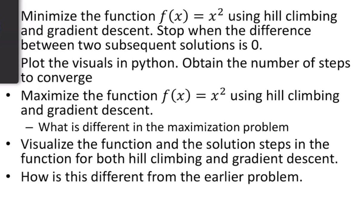 Minimize the function f (x) = x² using hill climbing
and gradient descent. Stop when the difference
between two subsequent solutions is 0.
Plot the visuals in python. Obtain the number of steps
Ito converge
Maximize the function f (x) = x² using hill climbing
and gradient descent.
- What is different in the maximization problem
• Visualize the function and the solution steps in the
function for both hill climbing and gradient descent.
How is this different from the earlier problem.
