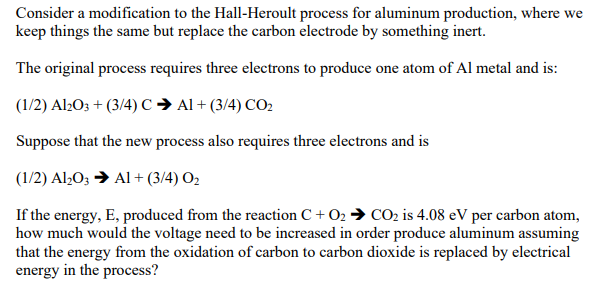 Consider a modification to the Hall-Heroult process for aluminum production, where we
keep things the same but replace the carbon electrode by something inert.
The original process requires three electrons to produce one atom of Al metal and is:
(1/2) Al½O3 + (3/4) C → Al + (3/4) CO2
Suppose that the new process also requires three electrons and is
(1/2) Al,O; → Al + (3/4) O2
If the energy, E, produced from the reaction C + O2 → CO2 is 4.08 eV per carbon atom,
how much would the voltage need to be increased in order produce aluminum assuming
that the energy from the oxidation of carbon to carbon dioxide is replaced by electrical
energy in the process?
