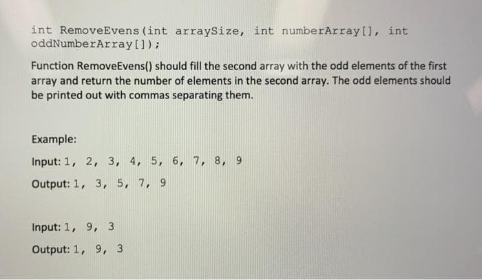 int RemoveEvens (int arraySize, int numberArray[], int
oddNumberArray[]);
Function RemoveEvens() should fill the second array with the odd elements of the first
array and return the number of elements in the second array. The odd elements should
be printed out with commas separating them.
Example:
Input: 1, 2, 3, 4, 5, 6, 7, 8, 9
Output: 1, 3, 5, 7, 9
Input: 1, 9, 3
Output: 1, 9, 3
