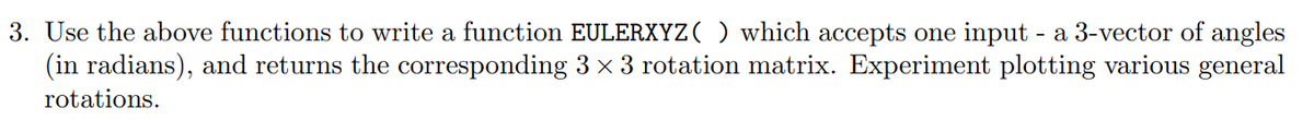 3. Use the above functions to write a function EULERXYZ ( ) which accepts one input - a 3-vector of angles
(in radians), and returns the corresponding 3 × 3 rotation matrix. Experiment plotting various general
rotations.

