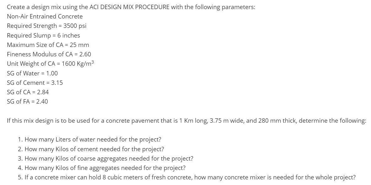 Create a design mix using the ACI DESIGN MIX PROCEDURE with the following parameters:
Non-Air Entrained Concrete
Required Strength = 3500 psi
Required Slump = 6 inches
Maximum Size of CA = 25 mm
Fineness Modulus of CA = 2.60
Unit Weight of CA = 1600 Kg/m³
SG of Water = 1.00
SG of Cement = 3.15
SG of CA = 2.84
SG of FA = 2.40
If this mix design is to be used for a concrete pavement that is 1 Km long, 3.75 m wide, and 280 mm thick, determine the following:
1. How many Liters of water needed for the project?
2. How many Kilos of cement needed for the project?
3. How many Kilos of coarse aggregates needed for the project?
4. How many Kilos of fine aggregates needed for the project?
5. If a concrete mixer can hold 8 cubic meters of fresh concrete, how many concrete mixer is needed for the whole project?