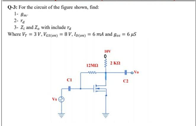 Q-3: For the circuit of the figure shown, find:
1- gm
2- Ta
3- Zį and Z, with include ra
Where Vr = 3 V, Vos(on) = 8 V, Ip(on) = 6 mA and gos = 6 µS
10v
2 KO
12MN
www
CI
C2
Vs
