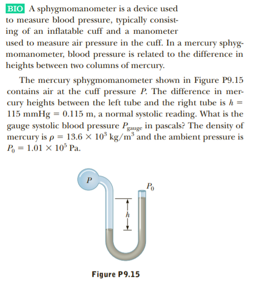 BIO A sphygmomanometer is a device used
to measure blood pressure, typically consist-
ing of an inflatable cuff and a manometer
used to measure air pressure in the cuff. In a mercury sphyg-
momanometer, blood pressure is related to the difference in
heights between two columns of mercury.
The mercury sphygmomanometer shown in Figure P9.15
contains air at the cuff pressure P. The difference in mer-
cury heights between the left tube and the right tube is h =
115 mmHg = 0.115 m, a normal systolic reading. What is the
gauge systolic blood pressure Pgauge in pascals? The density of
mercury is p = 13.6 × 10* kg/m³ and the ambient pressure is
P, = 1.01 × 10* Pa.
Po
Figure P9.15
