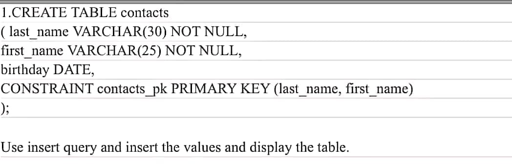 1.CREATE TABLE contacts
( last_name VARCHAR(30) NOT NULL,
first_name VARCHAR(25) NOT NULL,
birthday DATE,
CONSTRAINT contacts_pk PRIMARY KEY (last_name, first_name)
);
Use insert query and insert the values and display the table.
