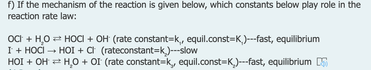 f) If the mechanism of the reaction is given below, which constants below play role in the
reaction rate law:
OCI + H,O 2 HOCI + OH (rate constant=k,, equil.const=K,)---fast, equilibrium
I + НОCI
HOI + OH 2 H,0 + OI (rate constant=k, equil.const=K,)---fast, equilibrium B
→ HOI + CI (rateconstant=k,)---slow
31
