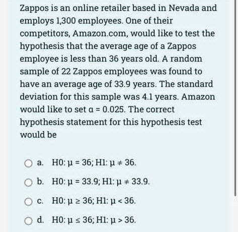 Zappos is an online retailer based in Nevada and
employs 1,300 employees. One of their
competitors, Amazon.com, would like to test the
hypothesis that the average age of a Zappos
employee is less than 36 years old. A random
sample of 22 Zappos employees was found to
have an average age of 33.9 years. The standard
deviation for this sample was 4.1 years. Amazon
would like to set a = 0.025. The correct
hypothesis statement for this hypothesis test
would be
a. H0: μ = 36; H1: μ + 36.
b.
Ο c. HO: μ = 36; Hl: p < 36.
O d. H0: μ ≤ 36; H1: μ> 36.
H0: μ = 33.9; H1: p = 33.9.