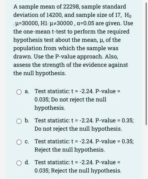 A sample mean of 22298, sample standard
deviation of 14200, and sample size of 17, Ho
μ=30000, H1: p+30000, a-0.05 are given. Use
the one-mean t-test to perform the required
hypothesis test about the mean, μ, of the
population from which the sample was
drawn. Use the P-value approach. Also,
assess the strength of the evidence against
the null hypothesis.
a. Test statistic: t = -2.24. P-value =
0.035; Do not reject the null
hypothesis.
O b. Test statistic: t = -2.24. P-value = 0.35;
Do not reject the null hypothesis.
c. Test statistic: t = -2.24. P-value = 0.35;
Reject the null hypothesis.
O d. Test statistic: t = -2.24. P-value =
0.035; Reject the null hypothesis.
