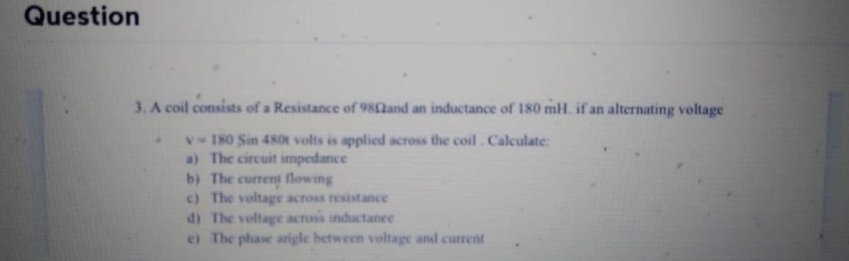 Question
3. A coil consists of a Resistance of 980and an inductance of 180 mH. if an alternating voltage
v
180 Sin 480t volts is applied across the coil. Calculate:
a) The circuit impedance
b) The current flowing
c) The voltage across resistance
d) The voltage across inductance
e) The phase angle between voltage and current