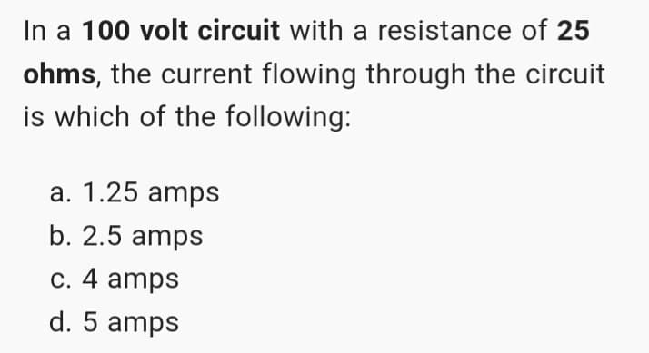 In a 100 volt circuit with a resistance of 25
ohms, the current flowing through the circuit
is which of the following:
a. 1.25 amps
b. 2.5 amps
c. 4 amps
d. 5 amps