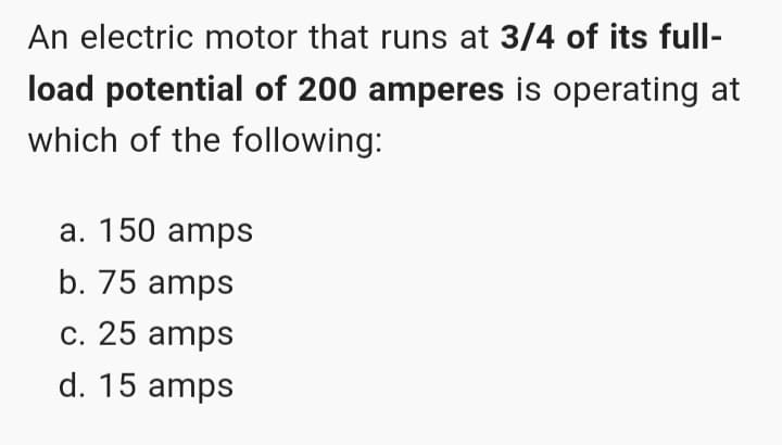 An electric motor that runs at 3/4 of its full-
load potential of 200 amperes is operating at
which of the following:
a. 150 amps
b. 75 amps
c. 25 amps
d. 15 amps