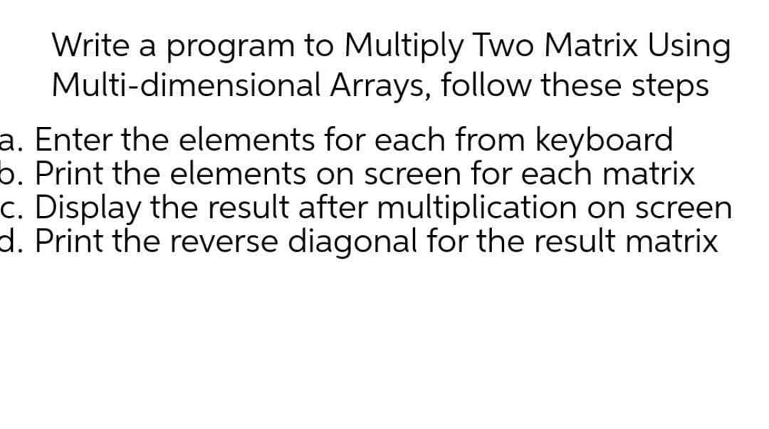 Write a program to Multiply Two Matrix Using
Multi-dimensional Arrays, follow these steps
a. Enter the elements for each from keyboard
b. Print the elements on screen for each matrix
c. Display the result after multiplication on screen
d. Print the reverse diagonal for the result matrix
