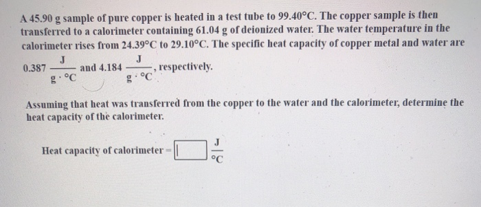 A 45.90 g sample of pure copper is heated in a test tube to 99.40°C. The copper sample is then
transferred to a calorimeter containing 61.04 g of deionized water. The water temperature in the
calorimeter rises from 24.39°C to 29.10°C. The specific heat capacity of copper metal and water are
J
and 4.184
J
0.387
respectively.
g. °C
g. °C
Assuming that heat was transferred from the copper to the water and the calorimeter, determine the
heat capacity of the calorimeter.
Heat capacity of calorimeter-
