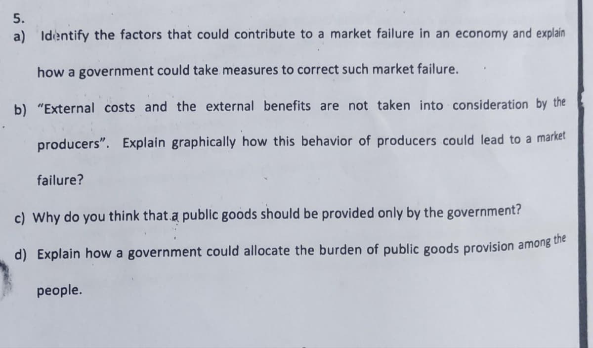 5.
a) Identify the factors that could contribute to a market failure in an economy and explain
how a government could take measures to correct such market failure.
b) "External costs and the external benefits are not taken into consideration by the
producers". Explain graphically how this behavior of producers could lead to a market
failure?
c) Why do you think that a public goods should be provided only by the government?
d) Explain how a government could allocate the burden of public goods provision among
the
people.
