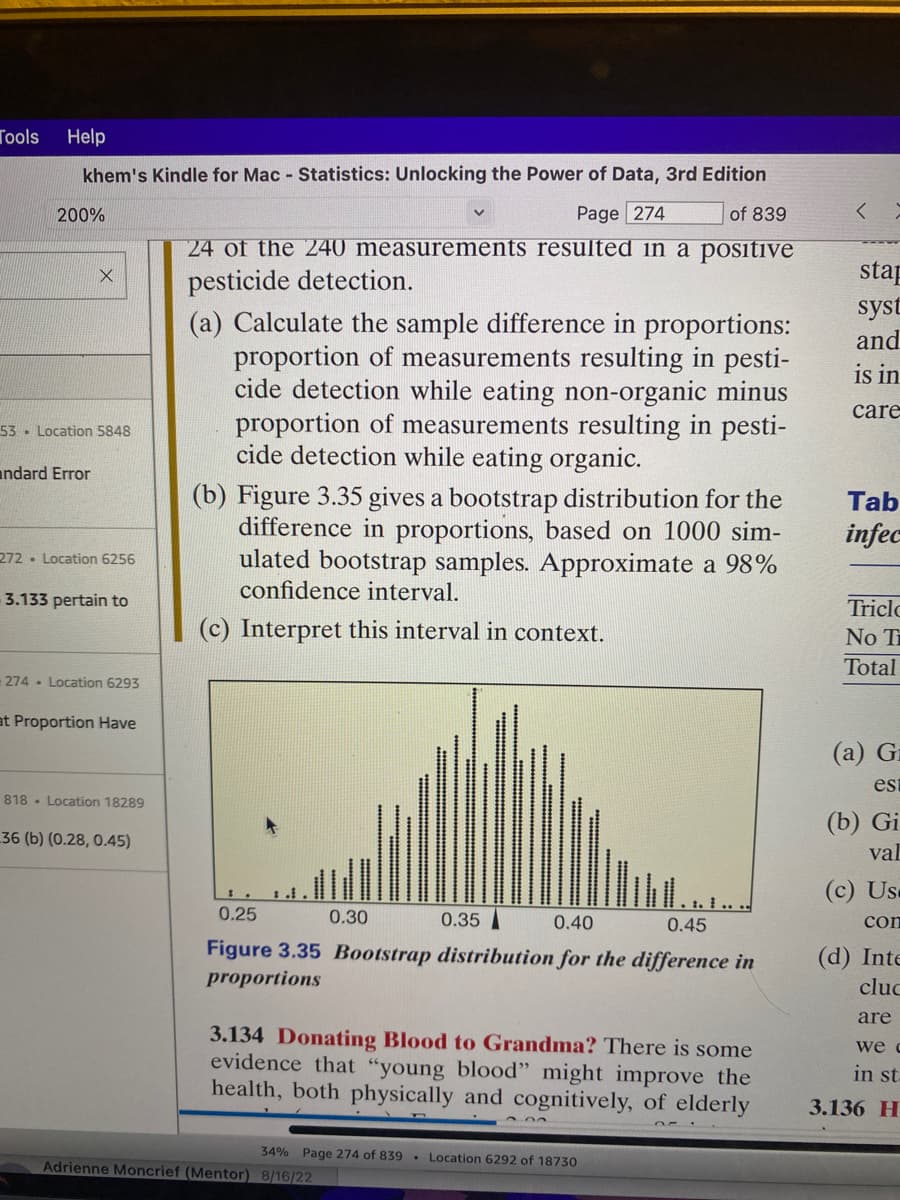 Tools
Help
khem's Kindle for Mac - Statistics: Unlocking the Power of Data, 3rd Edition
of 839
Page 274
24 of the 240 measurements resulted in a positive
pesticide detection.
200%
X
53 Location 5848
andard Error
272 Location 6256
3.133 pertain to
274. Location 6293
at Proportion Have
818 Location 18289
36 (b) (0.28, 0.45)
(a) Calculate the sample difference in proportions:
proportion of measurements resulting in pesti-
cide detection while eating non-organic minus
proportion of measurements resulting in pesti-
cide detection while eating organic.
(b) Figure 3.35 gives a bootstrap distribution for the
difference in proportions, based on 1000 sim-
ulated bootstrap samples. Approximate a 98%
confidence interval.
(c) Interpret this interval in context.
0.25
0.35
0.40
0.45
Figure 3.35 Bootstrap distribution for the difference in
proportions
0.30
3.134 Donating Blood to Grandma? There is some
evidence that "young blood" might improve the
health, both physically and cognitively, of elderly
34% Page 274 of 839 Location 6292 of 18730
Adrienne Moncrief (Mentor) 8/16/22
stap
syst
and
is in
care
Tab
infec
Triclc
No T
Total
(a) G
est
(b) Gi
val
(c) Us.
con
(d) Inte
cluc
are
we c
in st.
3.136 H