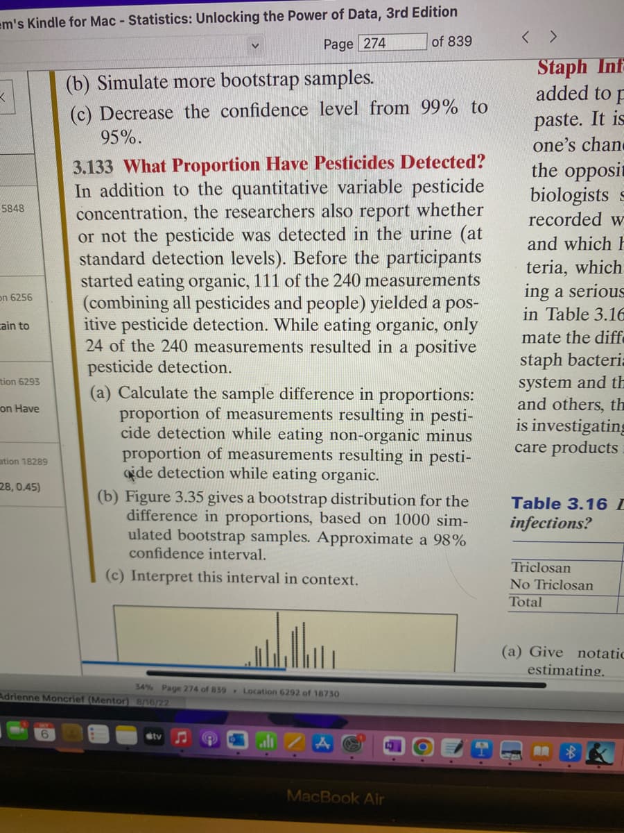 em's Kindle for Mac - Statistics: Unlocking the Power of Data, 3rd Edition
Page 274
of 839
3
5848
on 6256
cain to
tion 6293
on Have
ation 18289
28, 0.45)
(b) Simulate more bootstrap samples.
(c) Decrease the confidence level from 99% to
95%.
3.133 What Proportion Have Pesticides Detected?
In addition to the quantitative variable pesticide
concentration, the researchers also report whether
or not the pesticide was detected in the urine (at
standard detection levels). Before the participants
started eating organic, 111 of the 240 measurements
(combining all pesticides and people) yielded a pos-
itive pesticide detection. While eating organic, only
24 of the 240 measurements resulted in a positive
pesticide detection.
(a) Calculate the sample difference in proportions:
proportion of measurements resulting in pesti-
cide detection while eating non-organic minus
proportion of measurements resulting in pesti-
ide detection while eating organic.
(b) Figure 3.35 gives a bootstrap distribution for the
difference in proportions, based on 1000 sim-
ulated bootstrap samples. Approximate a 98%
confidence interval.
(c) Interpret this interval in context.
34% Page 274 of 839 Location 6292 of 18730
Adrienne Moncrief (Mentor) 8/16/22
tv
MacBook Air
<>
Staph Inf
added to F
paste. It is
one's chan
the opposit
biologists s
recorded w
and which h
teria, which
ing a serious
in Table 3.16
mate the diff.
staph bacteria
system and th
and others, th
is investigating
care products
Table 3.16 I
infections?
Triclosan
No Triclosan
Total
(a) Give notatic
estimating.
— AR