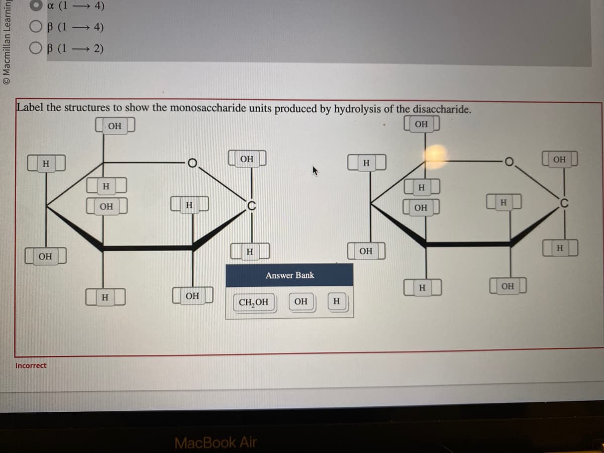 Macmillan Learning
x (14)
OB (1 - 4)
OB (1 - 2)
Label the structures to show the monosaccharide units produced by hydrolysis of the disaccharide.
OH
он
Н
OH
Incorrect
Н
OH
Н
Н
ОН
ОН
Н
Answer Bank
CH₂OH
MacBook Air
ОН
H
H
OH
Н
ОН
Н
Н
ОН
ОН
C
Н