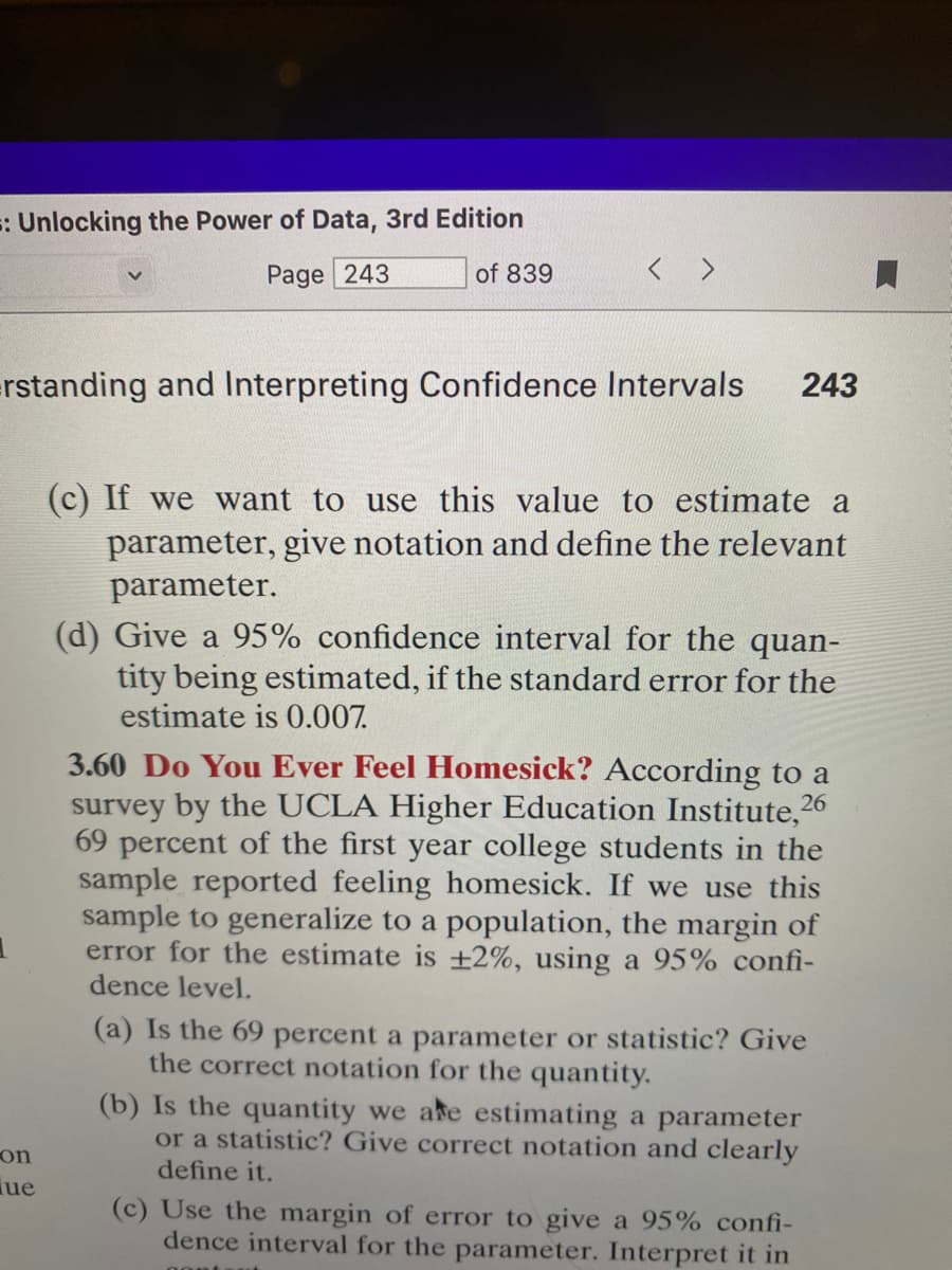 =: Unlocking the Power of Data, 3rd Edition
Page 243
of 839
=rstanding and Interpreting Confidence Intervals 243
1
on
ue
(c) If we want to use this value to estimate a
parameter, give notation and define the relevant
parameter.
(d) Give a 95% confidence interval for the quan-
tity being estimated, if the standard error for the
estimate is 0.007.
3.60 Do You Ever Feel Homesick? According to a
survey by the UCLA Higher Education Institute, 26
69 percent of the first year college students in the
sample reported feeling homesick. If we use this
sample to generalize to a population, the margin of
error for the estimate is ±2%, using a 95% confi-
dence level.
(a) Is the 69 percent a parameter or statistic? Give
the correct notation for the quantity.
(b) Is the quantity we are estimating a parameter
or a statistic? Give correct notation and clearly
define it.
(c) Use the margin of error to give a 95% confi-
dence interval for the parameter. Interpret it in