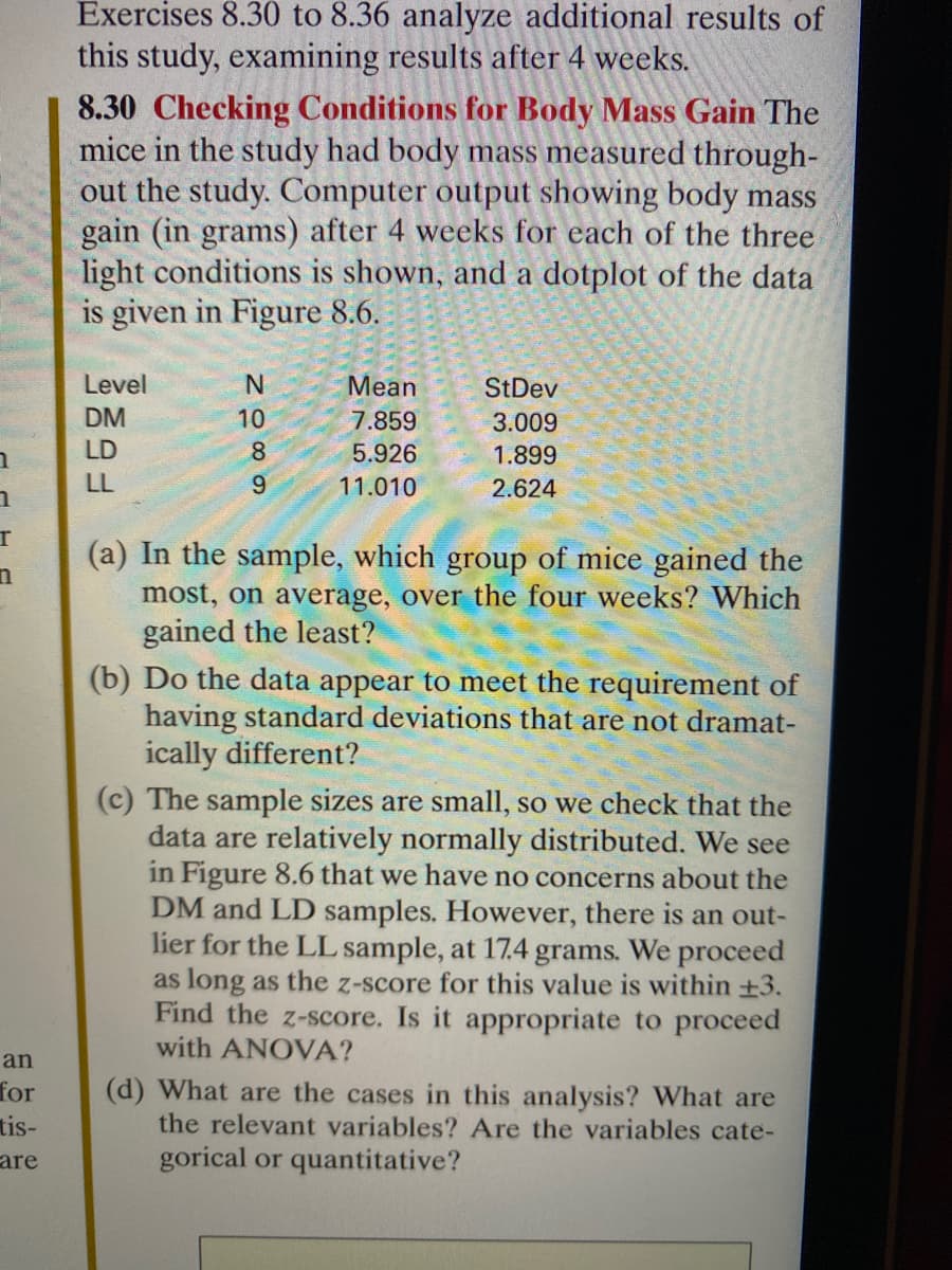 1
1
r
n
an
for
tis-
are
Exercises 8.30 to 8.36 analyze additional results of
this study, examining results after 4 weeks.
8.30 Checking Conditions for Body Mass Gain The
mice in the study had body mass measured through-
out the study. Computer output showing body mass
gain (in grams) after 4 weeks for each of the three
light conditions is shown, and a dotplot of the data
is given in Figure 8.6.
Level
DM
LD
LL
N
10
8
9
Mean
7.859
5.926
11.010
StDev
3.009
1.899
2.624
(a) In the sample, which group of mice gained the
most, on average, over the four weeks? Which
gained the least?
(b) Do the data appear to meet the requirement of
having standard deviations that are not dramat-
ically different?
(c) The sample sizes are small, so we check that the
data are relatively normally distributed. We see
in Figure 8.6 that we have no concerns about the
DM and LD samples. However, there is an out-
lier for the LL sample, at 17.4 grams. We proceed
as long as the z-score for this value is within +3.
Find the z-score. Is it appropriate to proceed
with ANOVA?
(d) What are the cases in this analysis? What are
the relevant variables? Are the variables cate-
gorical or quantitative?