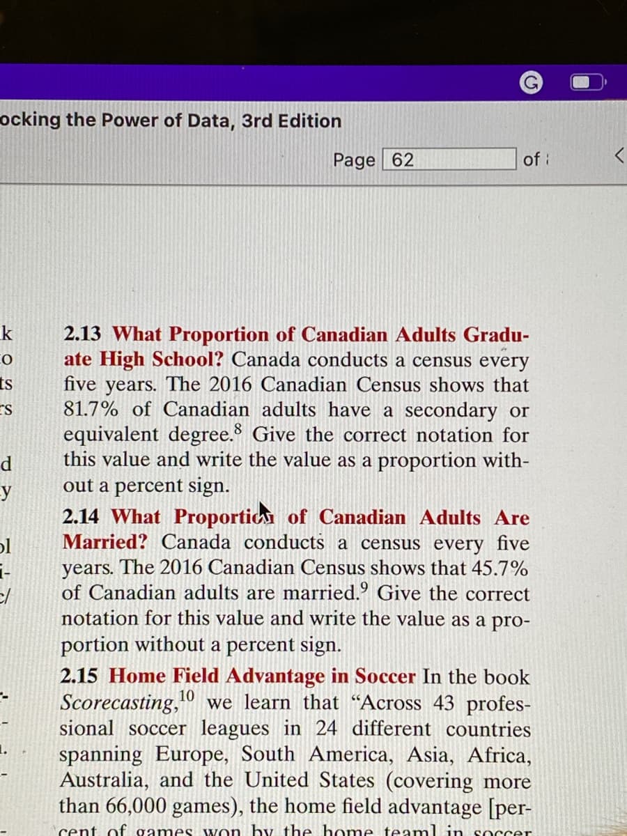 ocking the Power of Data, 3rd Edition
k
CO
ts
ES
d
y
bl
1-
c/
Page 62
of i
2.13 What Proportion of Canadian Adults Gradu-
ate High School? Canada conducts a census every
five years. The 2016 Canadian Census shows that
81.7% of Canadian adults have a secondary or
equivalent degree. Give the correct notation for
this value and write the value as a proportion with-
out a percent sign.
2.14 What Proportion of Canadian Adults Are
Married? Canada conducts a census every five
years. The 2016 Canadian Census shows that 45.7%
of Canadian adults are married. Give the correct
notation for this value and write the value as a pro-
portion without a percent sign.
2.15 Home Field Advantage in Soccer In the book
Scorecasting, 10 we learn that "Across 43 profes-
sional soccer leagues in 24 different countries
spanning Europe, South America, Asia, Africa,
Australia, and the United States (covering more
than 66,000 games), the home field advantage [per-
cent of games won by the home team in soccer
Ų
<